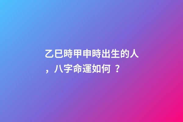 乙巳時甲申時出生的人，八字命運如何？